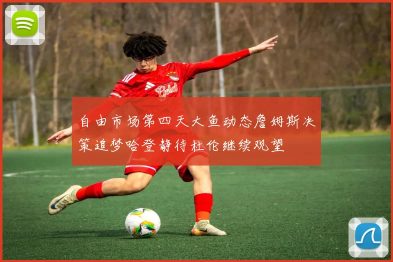 自由市场第四天大鱼动态詹姆斯决策追梦哈登静待杜伦继续观望