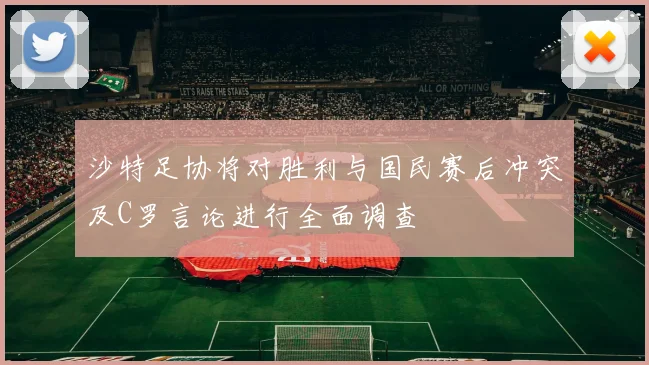 沙特足协将对胜利与国民赛后冲突及C罗言论进行全面调查