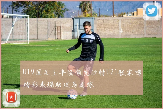 U19国足上半场领先沙特U21张家鸣精彩表现助攻乌龙球
