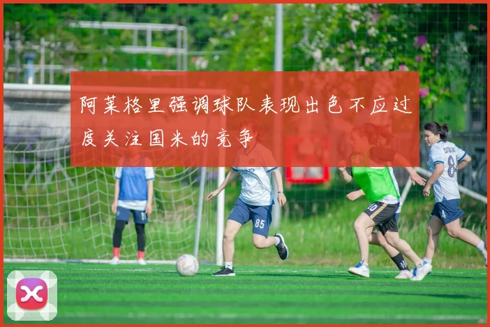 阿莱格里强调球队表现出色不应过度关注国米的竞争