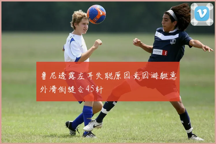 鲁尼透露左耳失聪原因竟因游艇意外滑倒缝合45针
