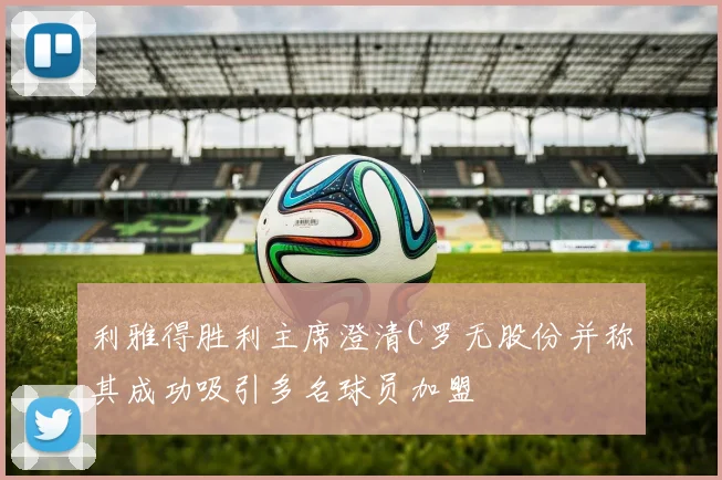 利雅得胜利主席澄清C罗无股份并称其成功吸引多名球员加盟