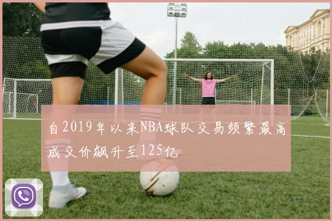 自2019年以来NBA球队交易频繁最高成交价飙升至125亿