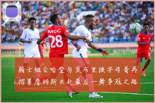 骑士组合哈登与莫布里换字母哥再招募詹姆斯共赴最后一舞争冠之路