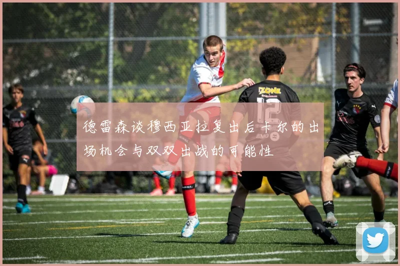 德雷森谈穆西亚拉复出后卡尔的出场机会与双双出战的可能性