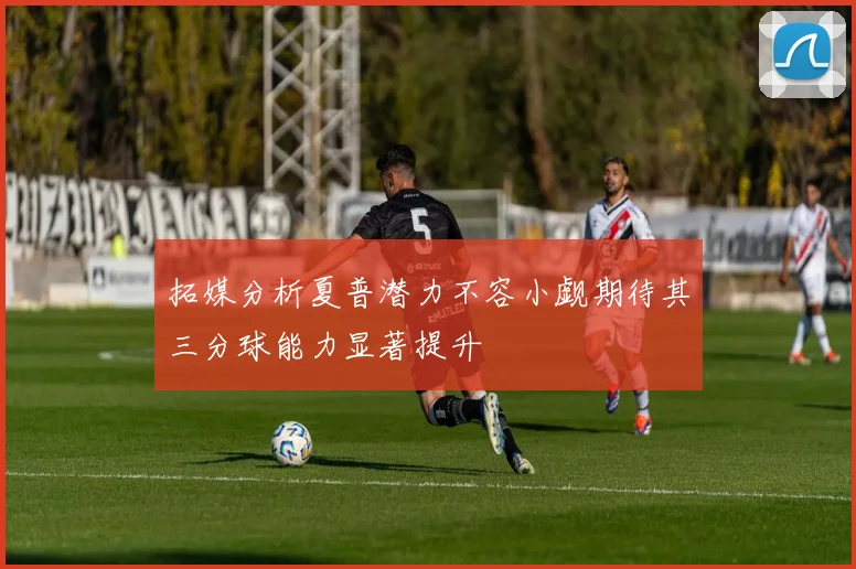 拓媒分析夏普潜力不容小觑期待其三分球能力显著提升