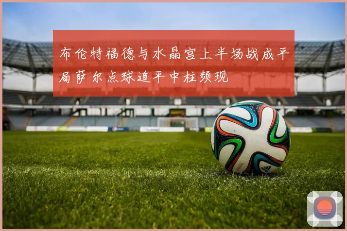 布伦特福德与水晶宫上半场战成平局萨尔点球追平中柱频现