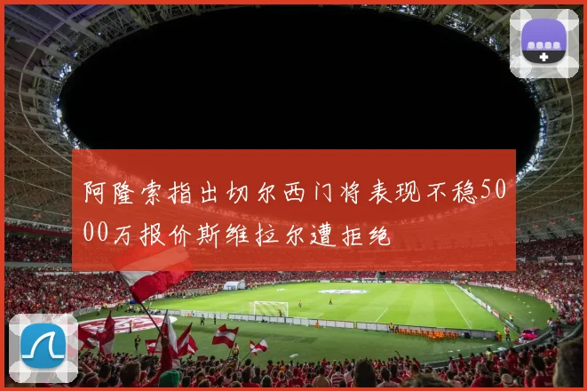 阿隆索指出切尔西门将表现不稳5000万报价斯维拉尔遭拒绝