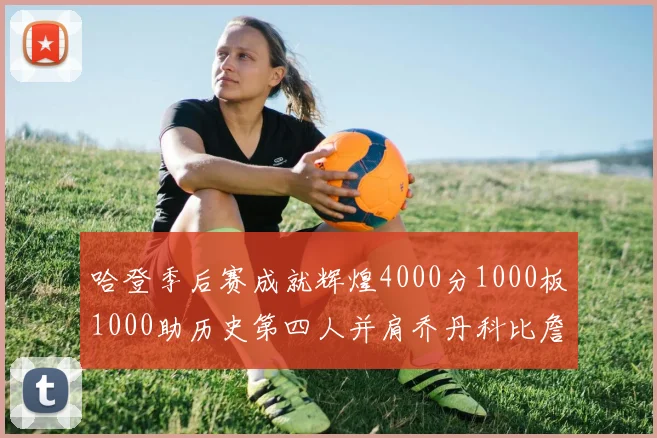 哈登季后赛成就辉煌4000分1000板1000助历史第四人并肩乔丹科比詹姆斯