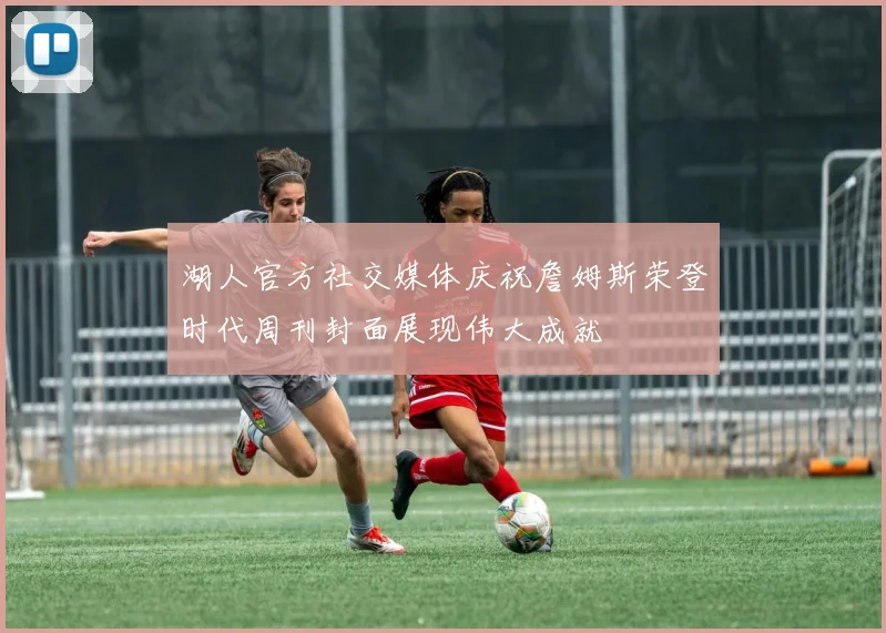 湖人官方社交媒体庆祝詹姆斯荣登时代周刊封面展现伟大成就