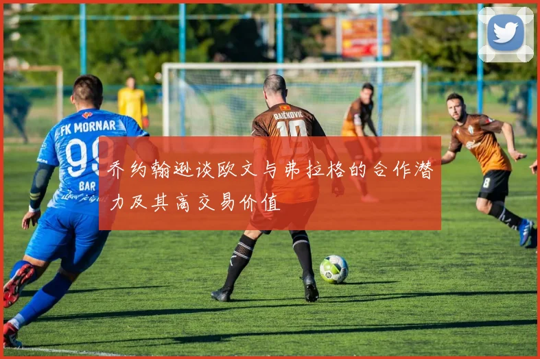 乔约翰逊谈欧文与弗拉格的合作潜力及其高交易价值