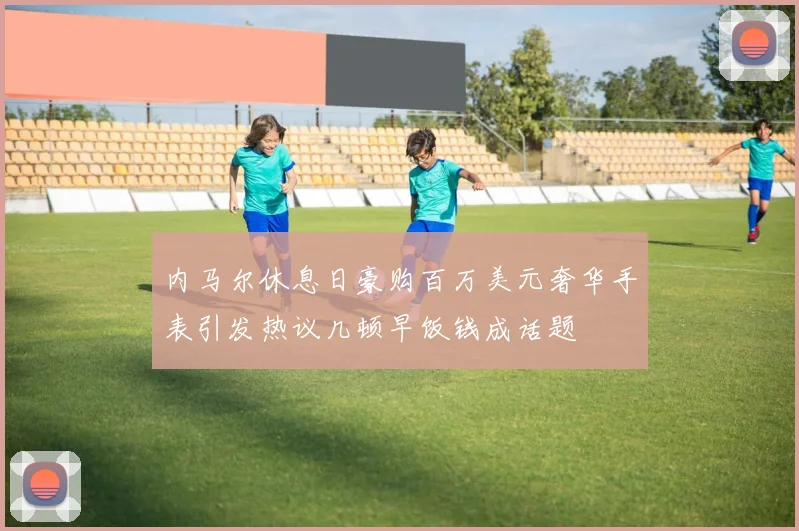 内马尔休息日豪购百万美元奢华手表引发热议几顿早饭钱成话题