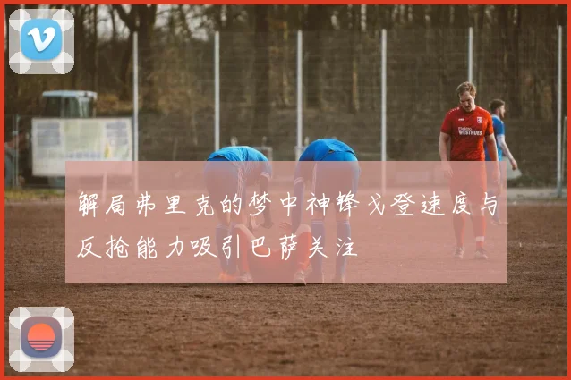 解局弗里克的梦中神锋戈登速度与反抢能力吸引巴萨关注