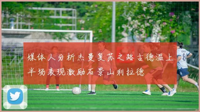 媒体人分析杰曼复苏之路古德温上半场表现激励石景山利拉德
