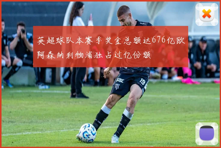 英超球队本赛季奖金总额达676亿欧阿森纳利物浦独占过亿份额