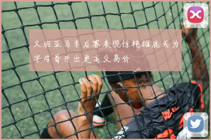 文班亚马季后赛表现惊艳雄鹿或为字母哥开出更高交易价