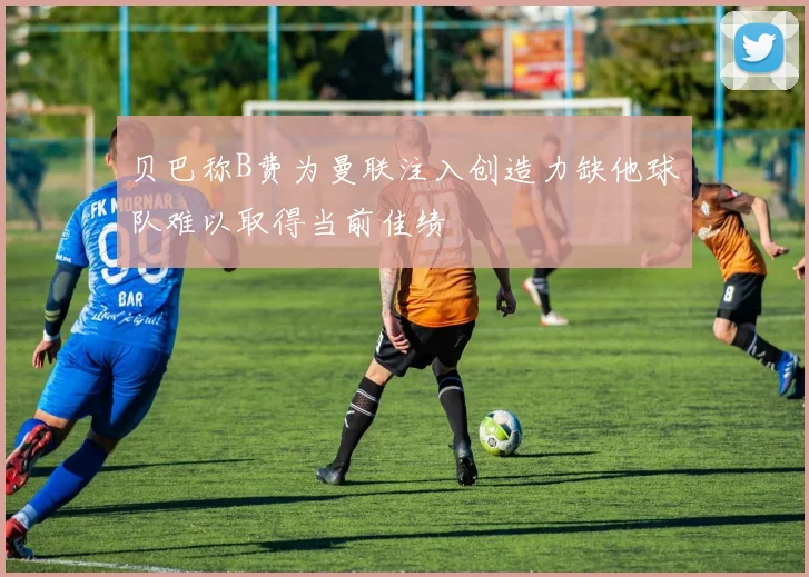 贝巴称B费为曼联注入创造力缺他球队难以取得当前佳绩