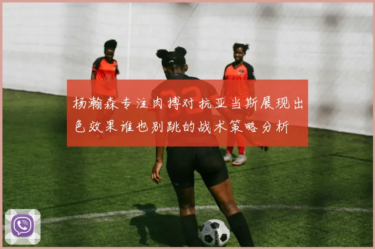 杨瀚森专注肉搏对抗亚当斯展现出色效果谁也别跳的战术策略分析