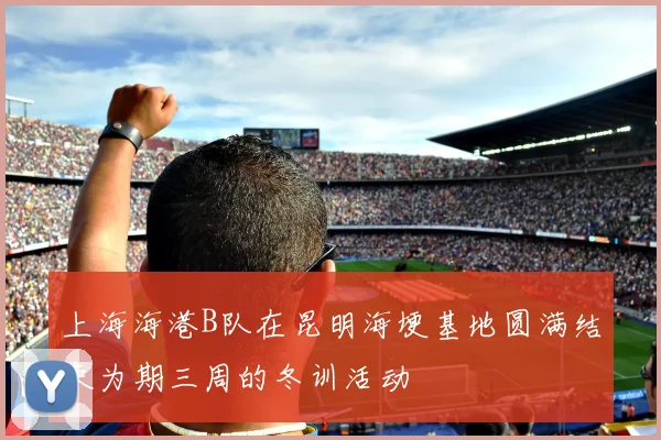 上海海港B队在昆明海埂基地圆满结束为期三周的冬训活动