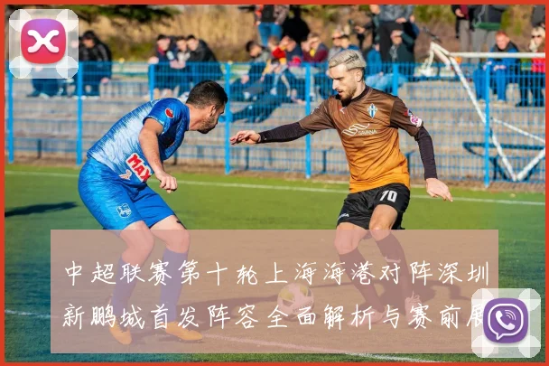 中超联赛第十轮上海海港对阵深圳新鹏城首发阵容全面解析与赛前展望