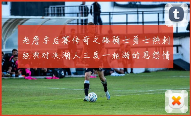 老詹季后赛传奇之路骑士勇士热刺经典对决湖人三度一轮游的恩怨情仇