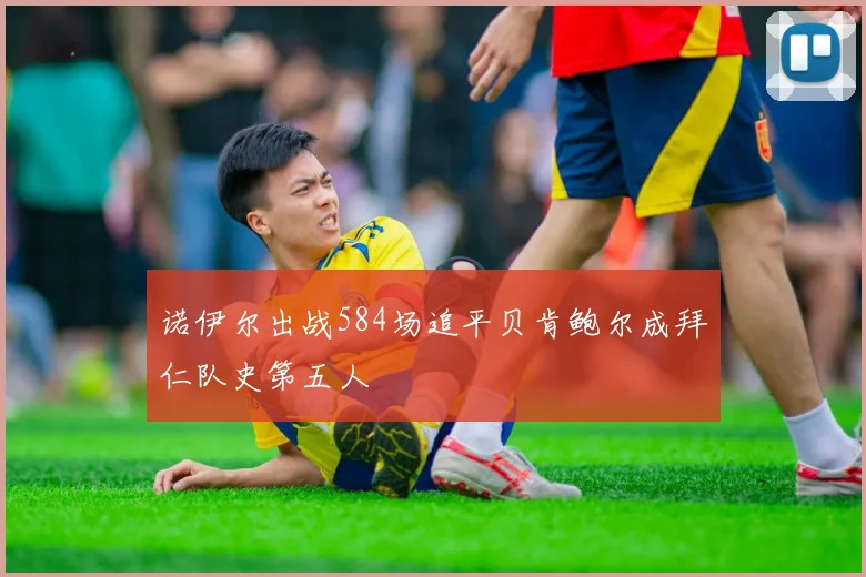 诺伊尔出战584场追平贝肯鲍尔成拜仁队史第五人