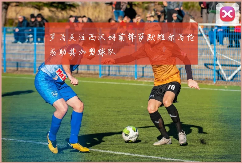 罗马关注西汉姆前锋萨默维尔马伦或助其加盟球队